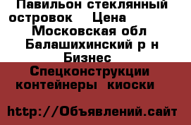 Павильон стеклянный островок  › Цена ­ 35 000 - Московская обл., Балашихинский р-н Бизнес » Спецконструкции, контейнеры, киоски   
